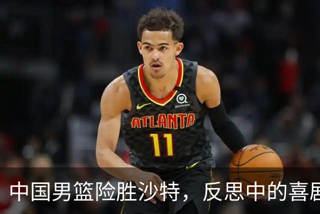 中国男篮险胜沙特，反思中的喜剧与困惑
