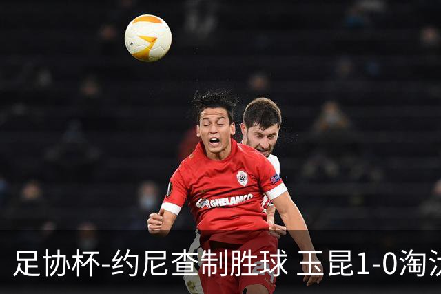 足协杯-约尼查制胜球 玉昆1-0淘汰铜梁龙进4强将战英博